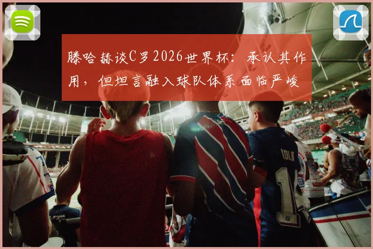 滕哈赫谈C罗2026世界杯：承认其作用，但坦言融入球队体系面临严峻挑战与难题