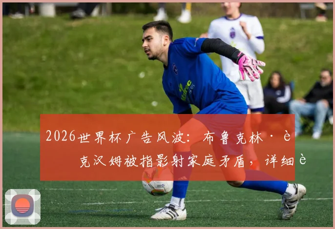 2026世界杯广告风波：布鲁克林·贝克汉姆被指影射家庭矛盾，详细解析争议点与各方反应