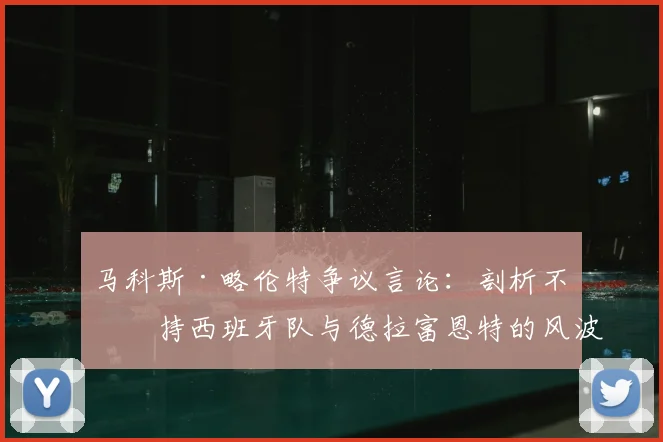 马科斯·略伦特争议言论：剖析不支持西班牙队与德拉富恩特的风波，2026征程前的球迷真实声音