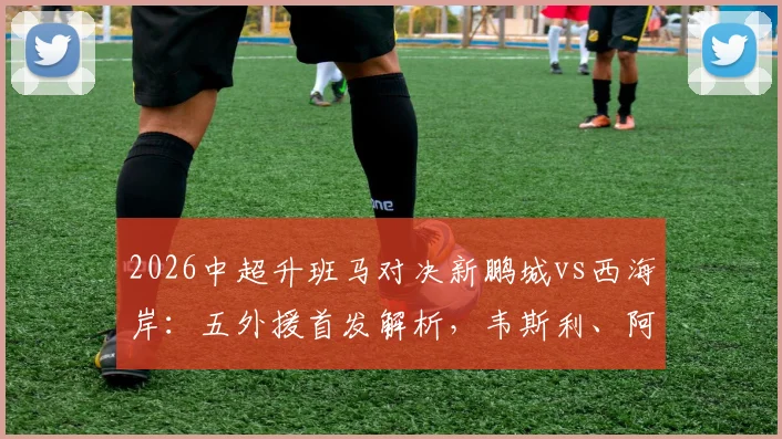 2026中超升班马对决新鹏城vs西海岸：五外援首发解析，韦斯利、阿齐兹关键作用与比赛看点前瞻