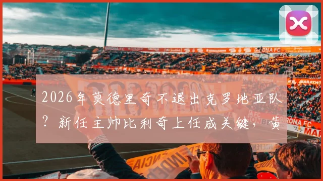 2026年莫德里奇不退出克罗地亚队?新任主帅比利奇上任成关键,黄金一代延续希望