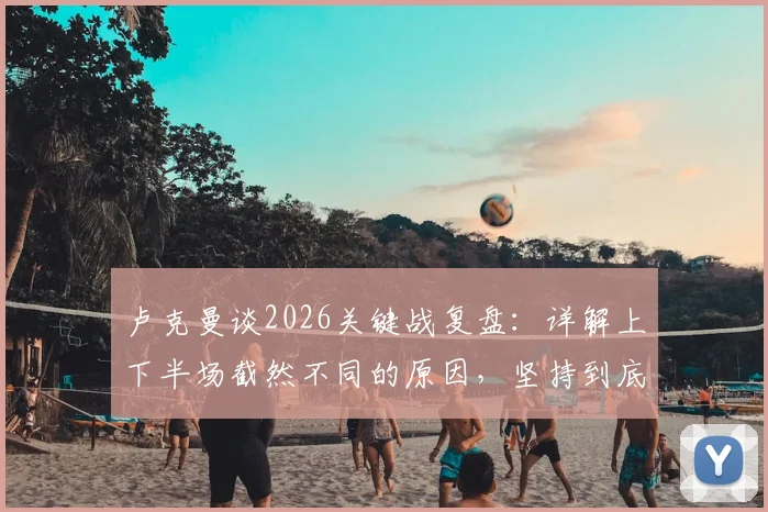 卢克曼谈2026关键战复盘：详解上下半场截然不同的原因，坚持到底的战术调整与心路历程