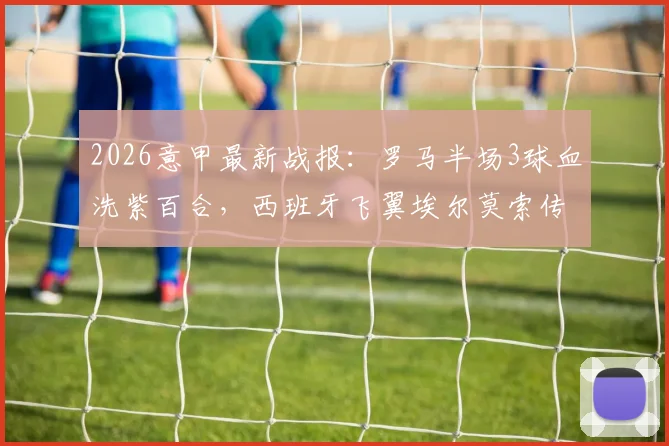 2026意甲最新战报：罗马半场3球血洗紫百合，西班牙飞翼埃尔莫索传射主导大捷，详解罗马战术变化