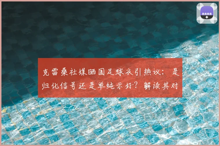 克雷桑社媒晒国足球衣引热议：是归化信号还是单纯示好？解读其对2026世界杯国足阵容的潜在影响
