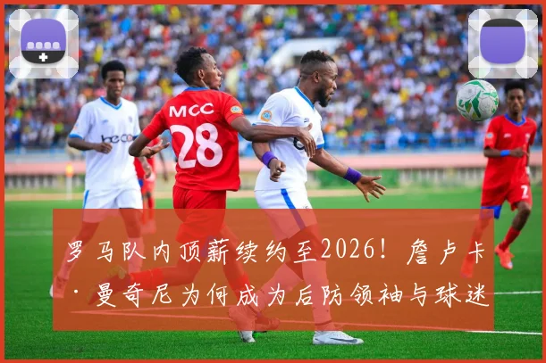 罗马队内顶薪续约至2026！詹卢卡·曼奇尼为何成为后防领袖与球迷新宠？
