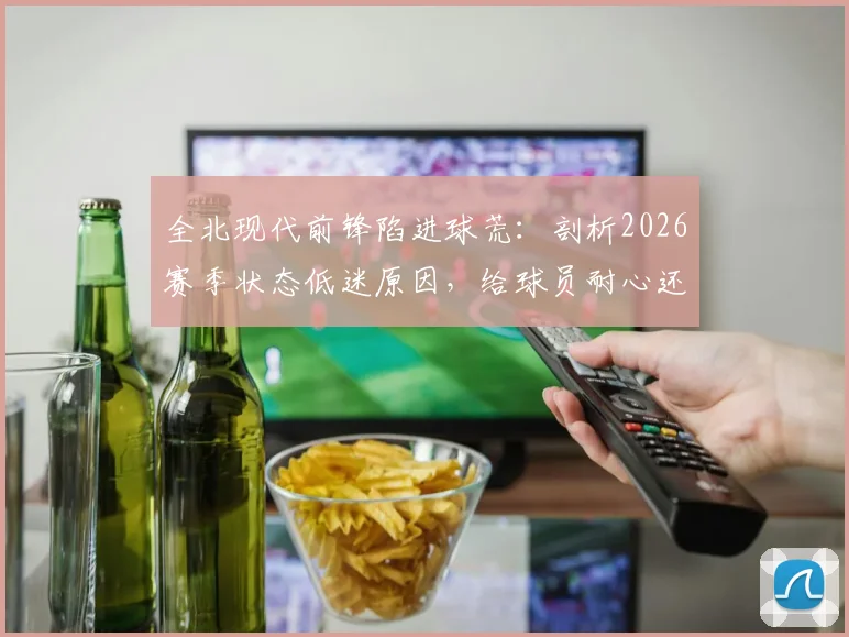 全北现代前锋陷进球荒：剖析2026赛季状态低迷原因，给球员耐心还是寻求改变？