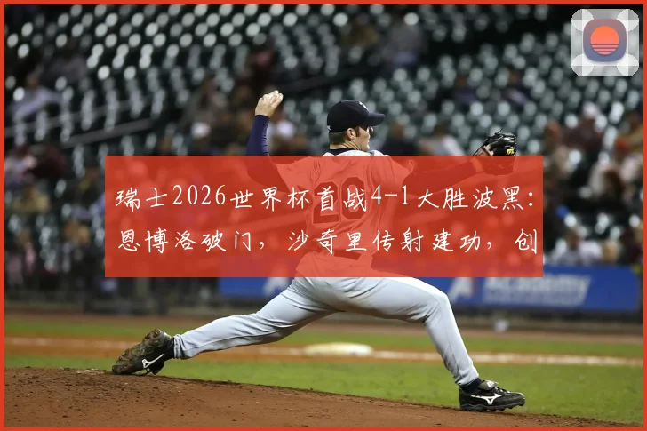 瑞士2026世界杯首战4-1大胜波黑：恩博洛破门，沙奇里传射建功，创32年纪录