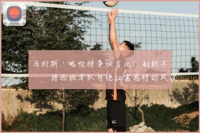马科斯·略伦特争议言论:剖析不支持西班牙队与德拉富恩特的风波,2026征程前的球迷真实声音