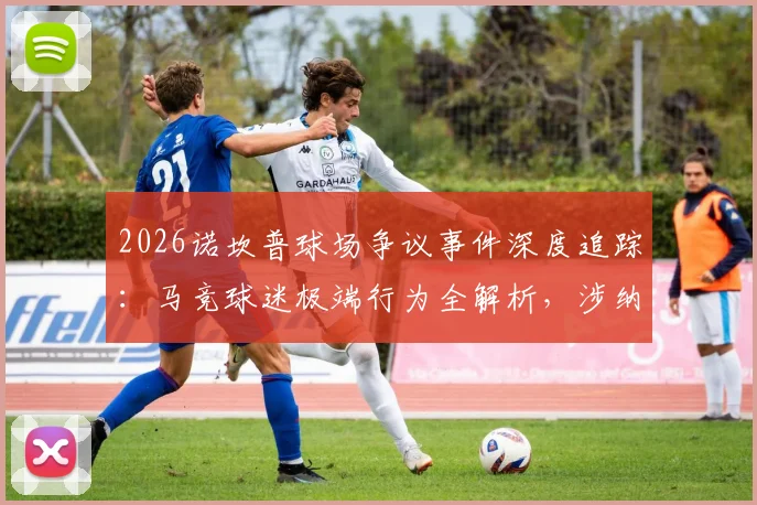 2026诺坎普球场争议事件深度追踪:马竞球迷极端行为全解析,涉纳粹礼与反穆斯林口号引各方谴责