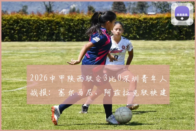 2026中甲陕西联合3比0深圳青年人战报：塞尔马尼、阿兹拉克联袂建功，附全场集锦与赛后分析