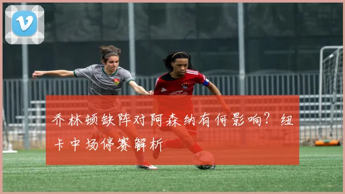 乔林顿缺阵对阿森纳有何影响?纽卡中场停赛解析