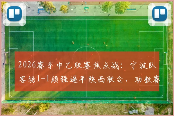 2026赛季中乙联赛焦点战：宁波队客场1-1顽强逼平陕西联合，助教赛后详解球队坚韧追平过程