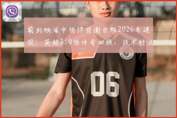 前利物浦中场悍将谢尔维2026年退役：英超250场传奇回顾，技术特点解析及转型教练未来展望