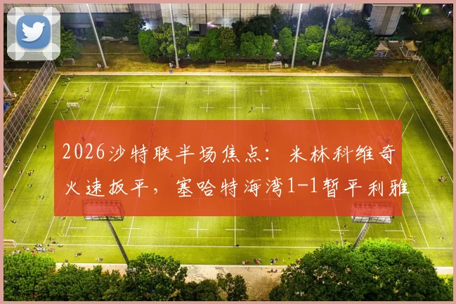 2026沙特联半场焦点：米林科维奇火速扳平，塞哈特海湾1-1暂平利雅得新月，金破门瞬间回顾