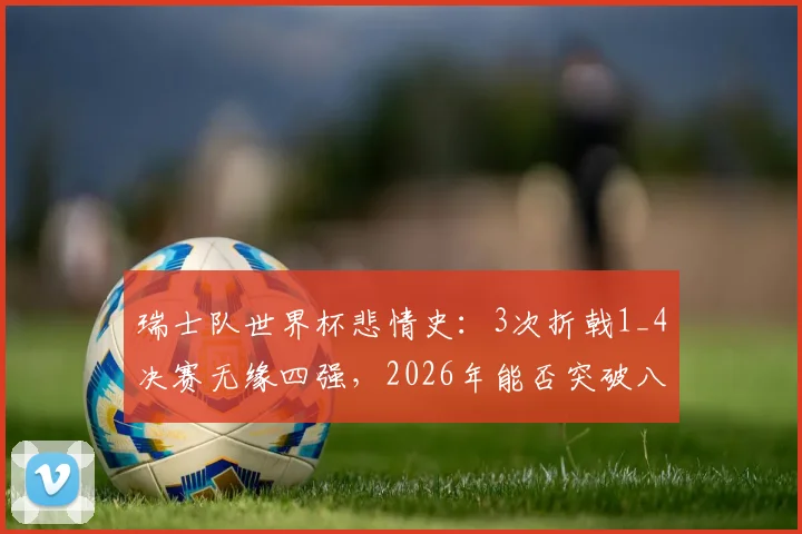 瑞士队世界杯悲情史：3次折戟1_4决赛无缘四强，2026年能否突破八强魔咒？