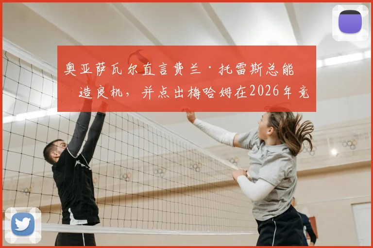 奥亚萨瓦尔直言费兰·托雷斯总能创造良机,并点出梅哈姆在2026年竞争中领先一步的关键所在