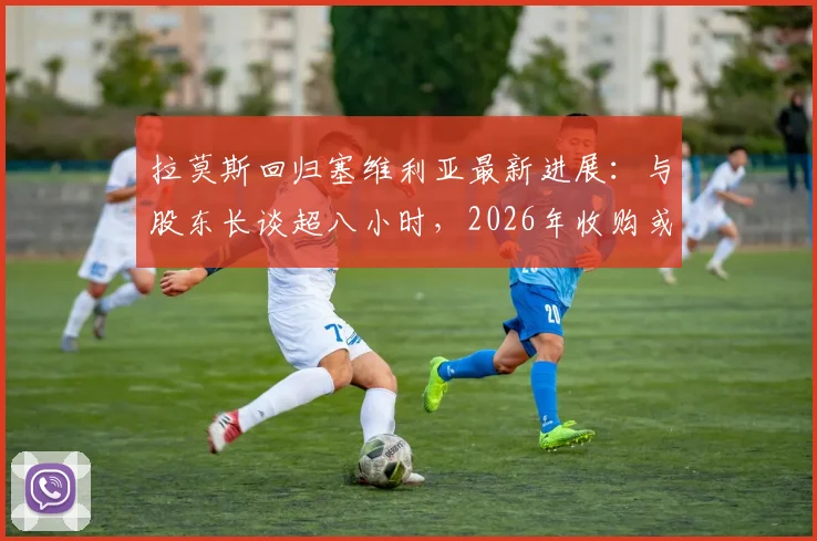 拉莫斯回归塞维利亚最新进展：与股东长谈超八小时，2026年收购或于明日官宣