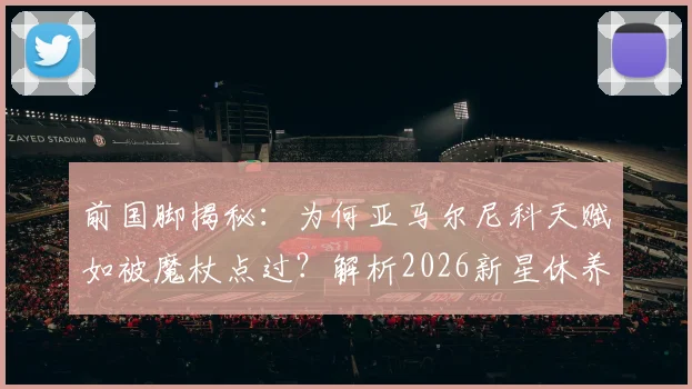 前国脚揭秘：为何亚马尔尼科天赋如被魔杖点过？解析2026新星休养对未来的关键影响