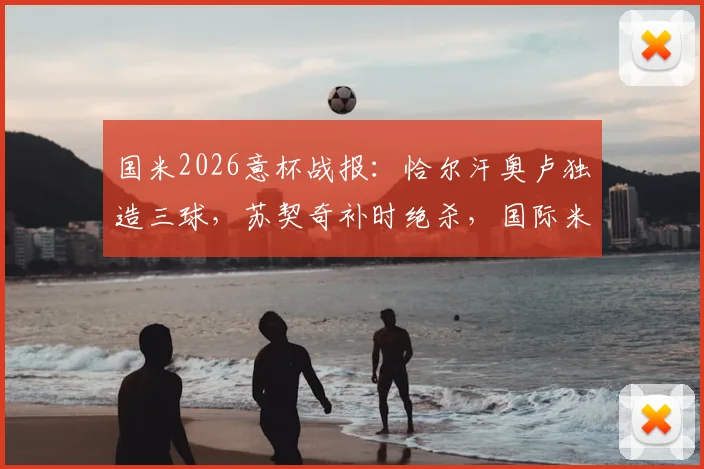 国米2026意杯战报:恰尔汗奥卢独造三球,苏契奇补时绝杀,国际米兰3-2惊险逆转科莫晋级