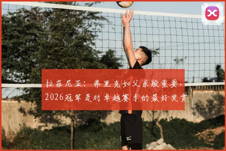 拉菲尼亚:弗里克如父亲般重要,2026冠军是对卓越赛季的最好奖赏
