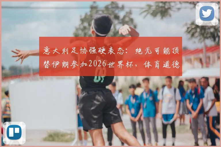 意大利足协强硬表态：绝无可能顶替伊朗参加2026世界杯，体育道德不容践踏